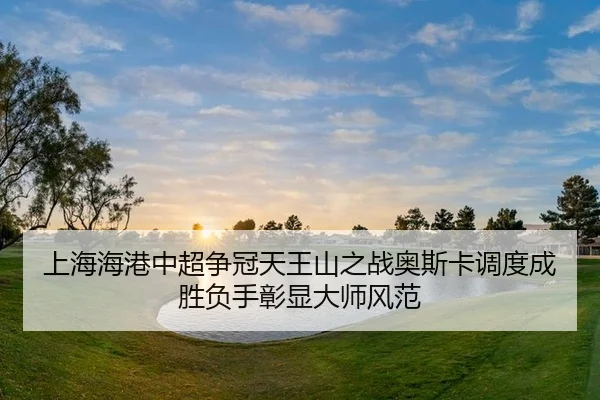 上海海港中超争冠天王山之战奥斯卡调度成胜负手彰显大师风范